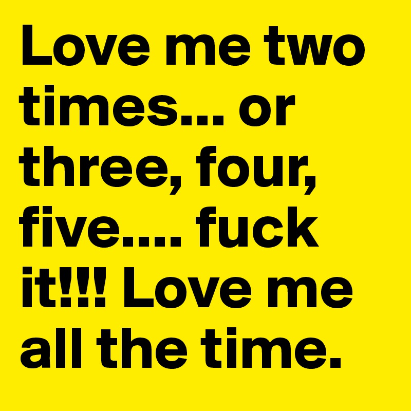Love me two times... or three, four, five.... fuck it!!! Love me all the time.