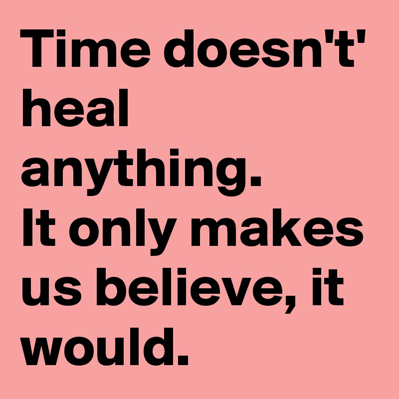 Time doesn't' heal anything.
It only makes us believe, it would.