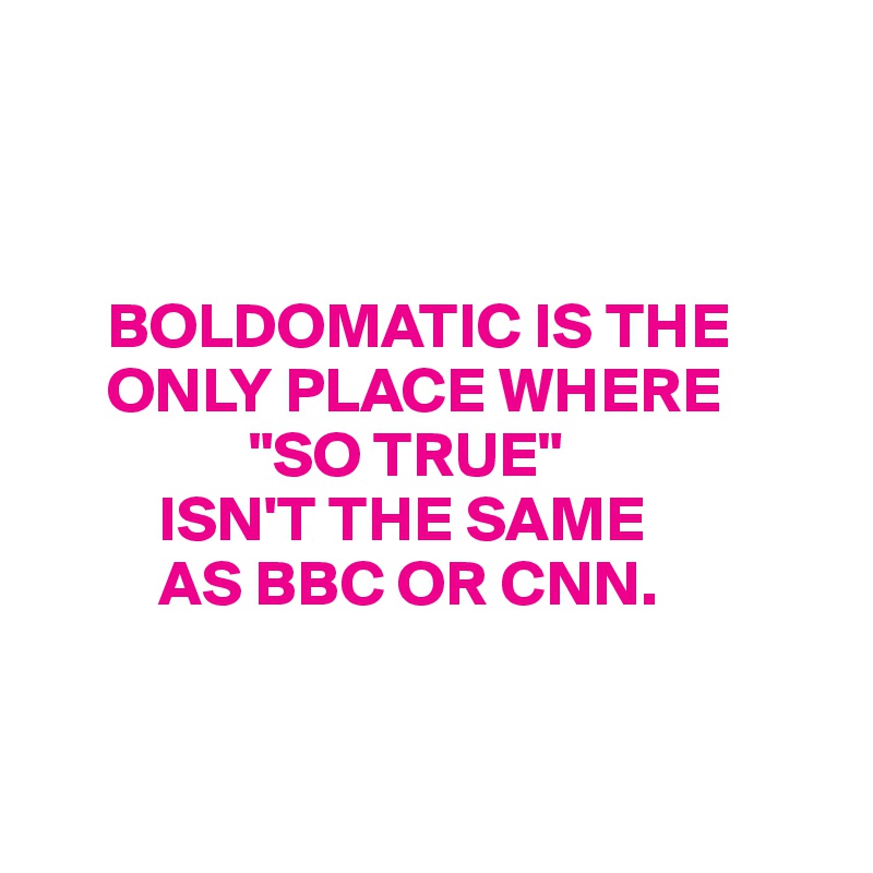 



     BOLDOMATIC IS THE    
     ONLY PLACE WHERE 
                "SO TRUE" 
         ISN'T THE SAME 
         AS BBC OR CNN. 


