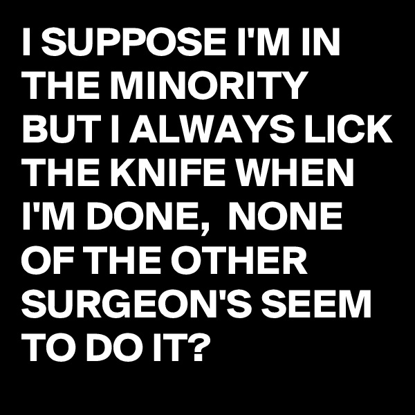 I SUPPOSE I'M IN THE MINORITY BUT I ALWAYS LICK THE KNIFE WHEN I'M DONE,  NONE OF THE OTHER SURGEON'S SEEM TO DO IT?