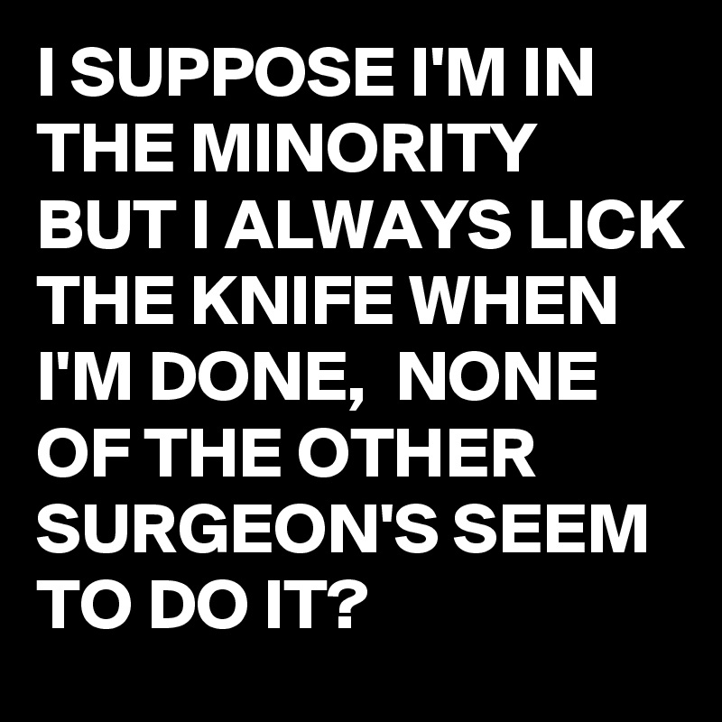 I SUPPOSE I'M IN THE MINORITY BUT I ALWAYS LICK THE KNIFE WHEN I'M DONE,  NONE OF THE OTHER SURGEON'S SEEM TO DO IT?