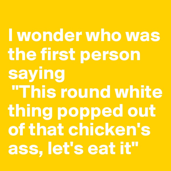 
I wonder who was the first person saying
 "This round white thing popped out of that chicken's ass, let's eat it"