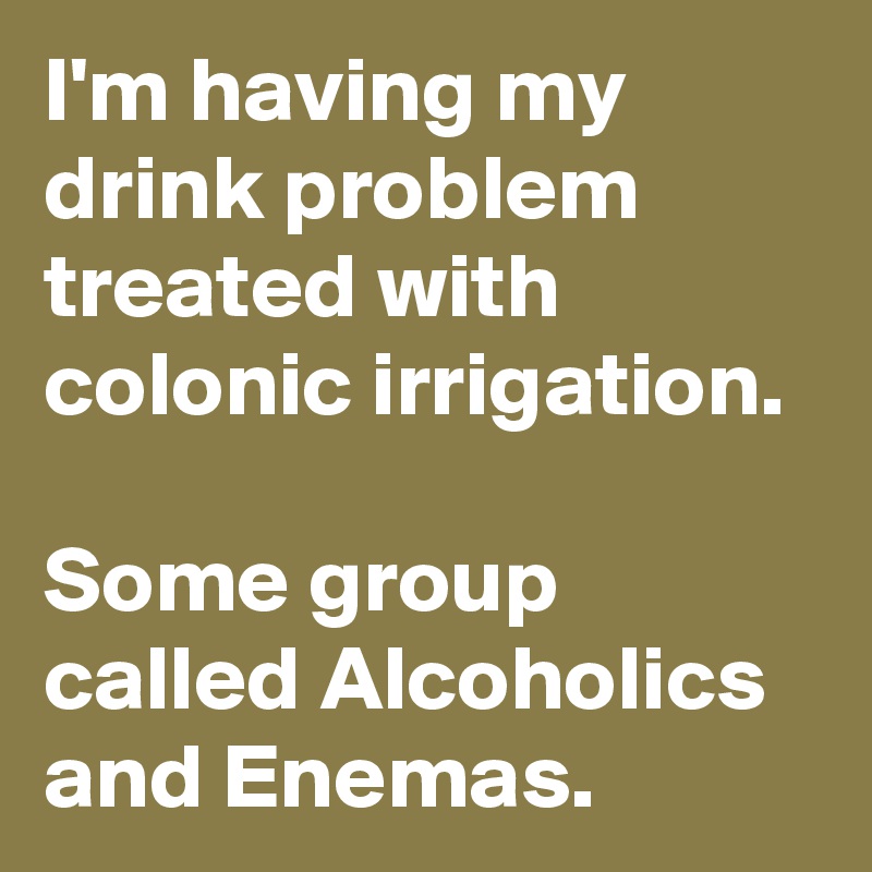 I'm having my drink problem treated with colonic irrigation.

Some group called Alcoholics and Enemas.