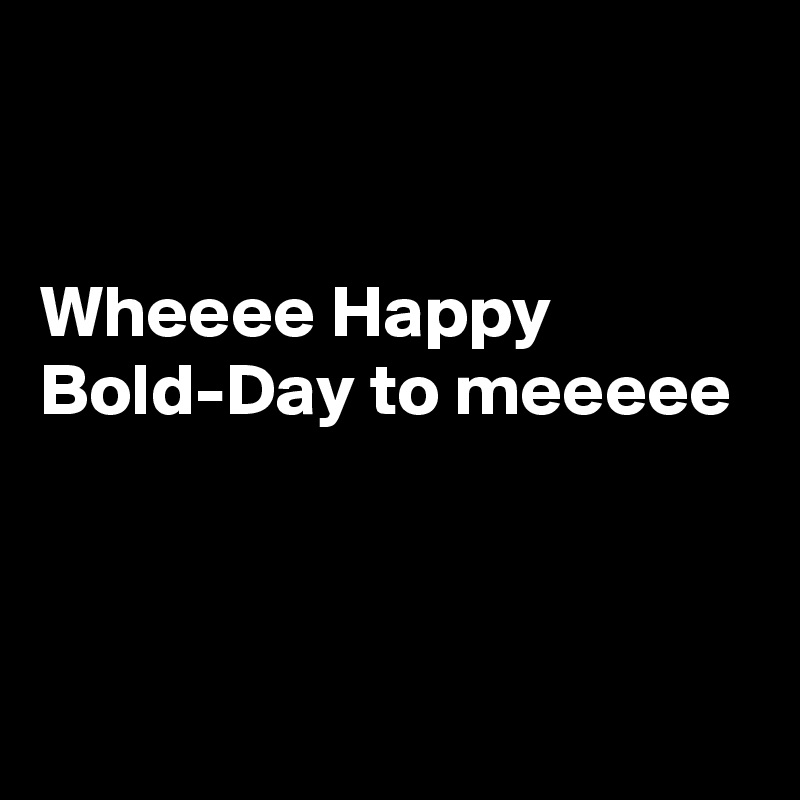 


Wheeee Happy Bold-Day to meeeee



