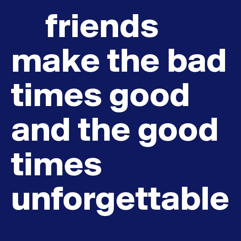      friends make the bad times good and the good times unforgettable