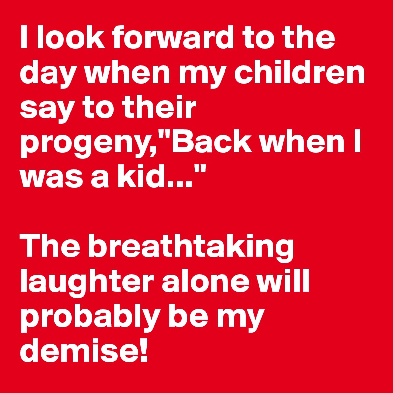 I look forward to the day when my children say to their progeny,"Back when I was a kid..."

The breathtaking laughter alone will probably be my demise!