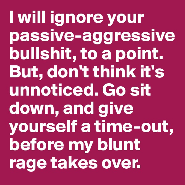I will ignore your passive-aggressive bullshit, to a point. But, don't think it's unnoticed. Go sit down, and give yourself a time-out, before my blunt rage takes over.