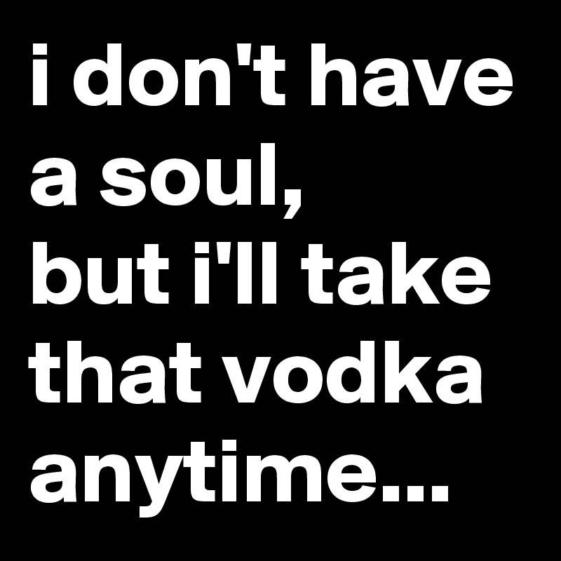 i don't have a soul, 
but i'll take that vodka anytime...