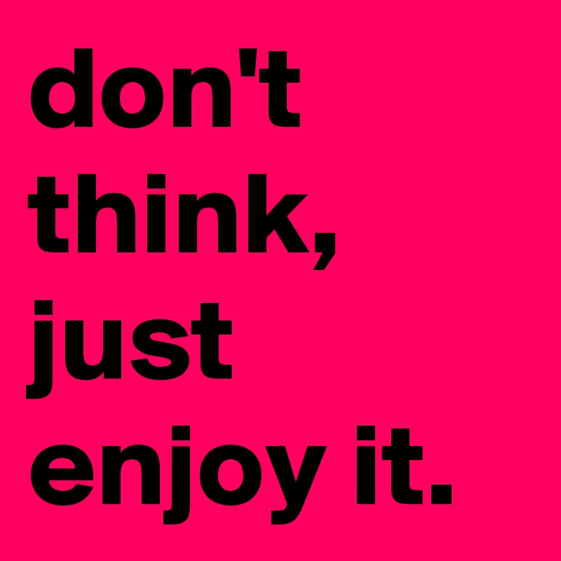 don't think, just enjoy it.