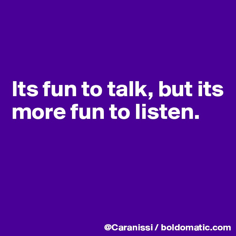 


Its fun to talk, but its more fun to listen. 



