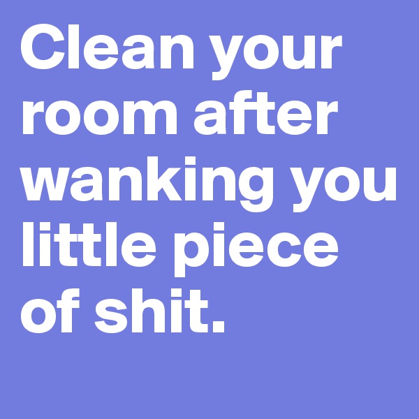 Clean your room after wanking you little piece of shit.
