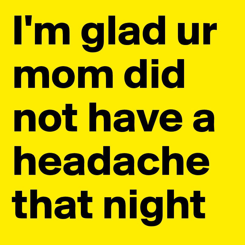 I'm glad ur mom did not have a headache that night