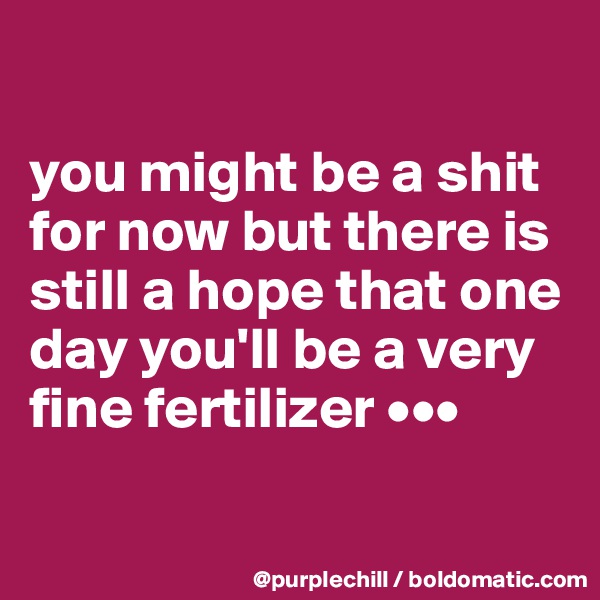 

you might be a shit for now but there is still a hope that one day you'll be a very fine fertilizer •••

