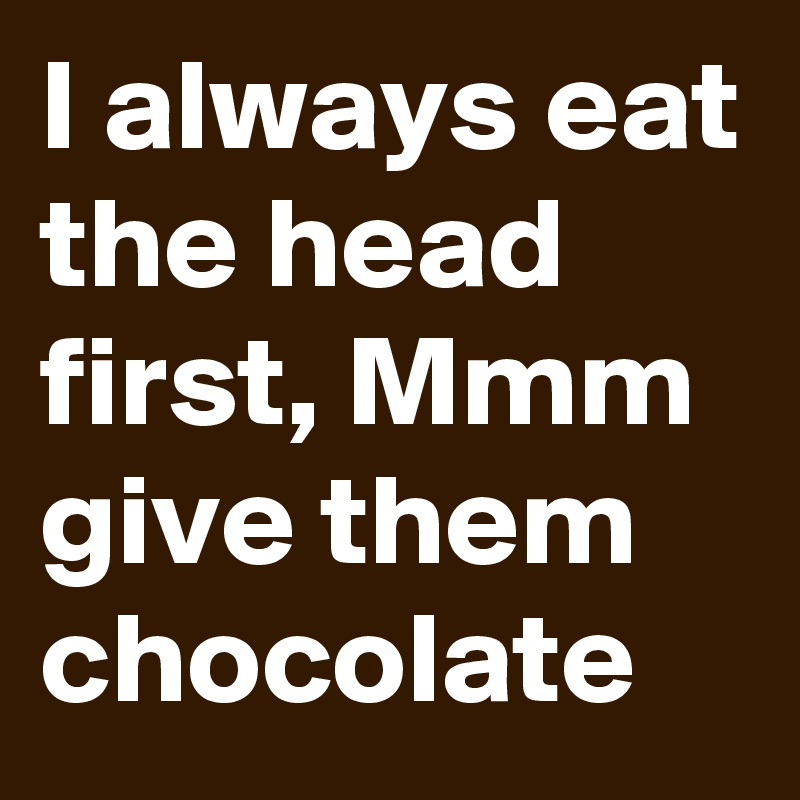 I always eat the head first, Mmm give them chocolate 