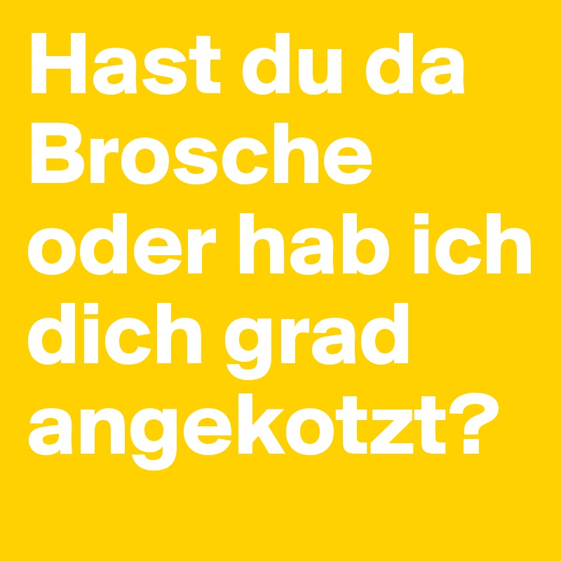 Hast du da Brosche oder hab ich dich grad angekotzt?