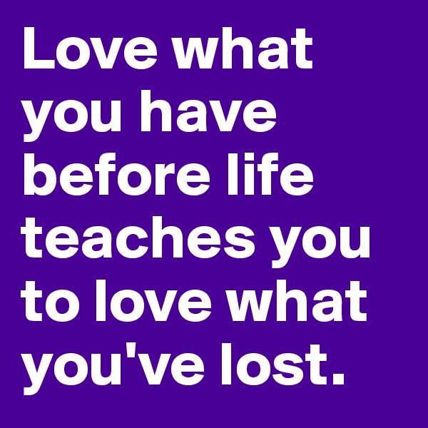 Love what you have before life teaches you to love what you've lost.