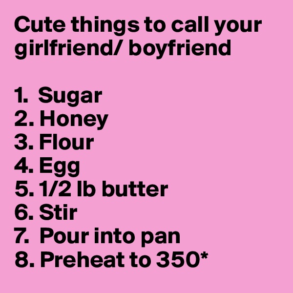 Cute things to call your girlfriend/ boyfriend

1.  Sugar
2. Honey
3. Flour
4. Egg
5. 1/2 lb butter
6. Stir
7.  Pour into pan
8. Preheat to 350*