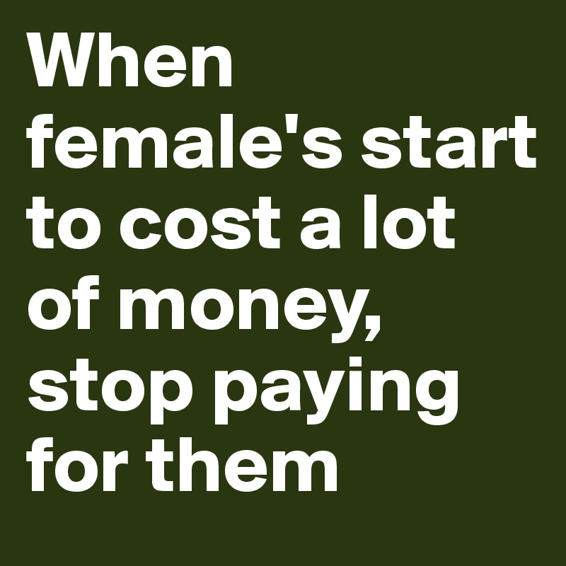 When female's start to cost a lot of money, stop paying for them