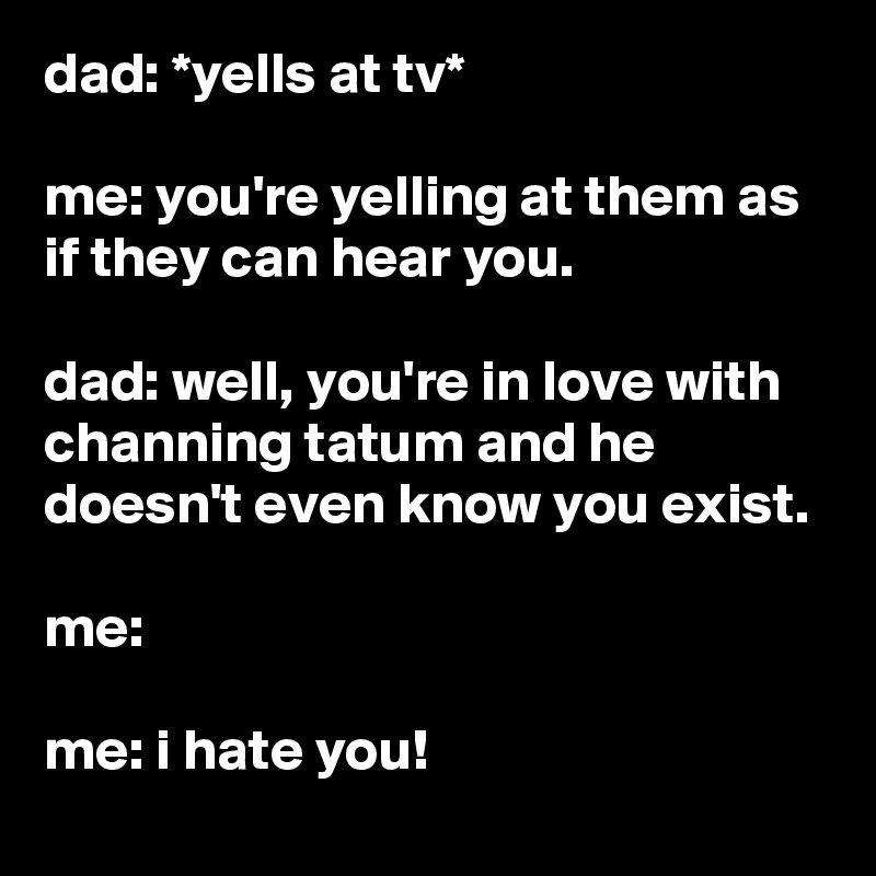 dad: *yells at tv*

me: you're yelling at them as if they can hear you.

dad: well, you're in love with channing tatum and he doesn't even know you exist.

me:

me: i hate you!