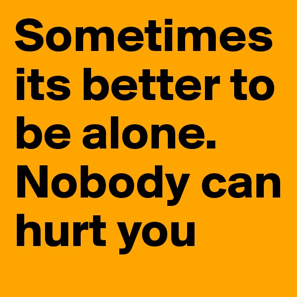 Sometimes its better to be alone. Nobody can hurt you