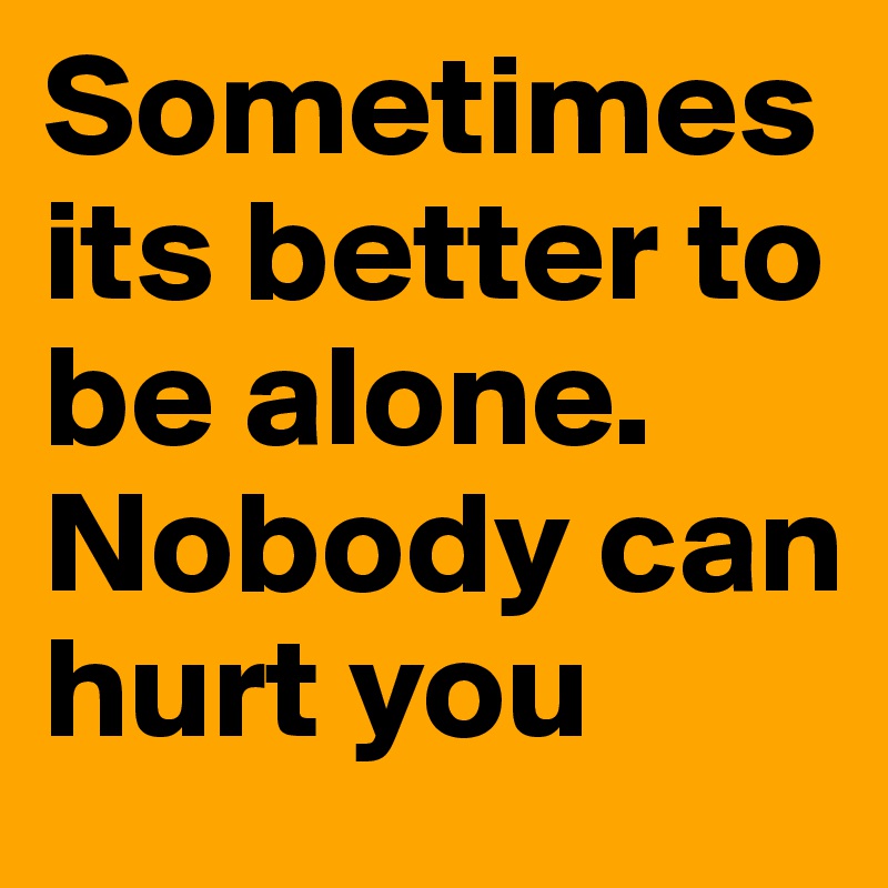 Sometimes its better to be alone. Nobody can hurt you