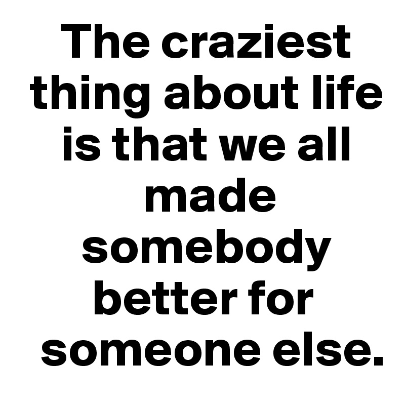     The craziest   
 thing about life 
    is that we all 
            made 
      somebody 
       better for 
  someone else. 