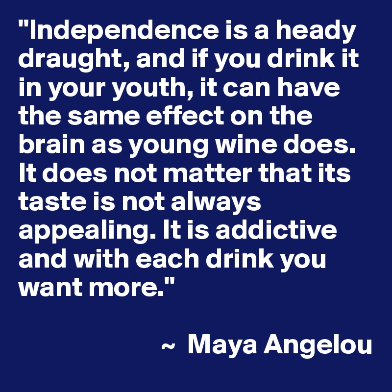 "Independence is a heady draught, and if you drink it in your youth, it can have the same effect on the brain as young wine does. It does not matter that its taste is not always appealing. It is addictive and with each drink you want more." 

                         ~  Maya Angelou