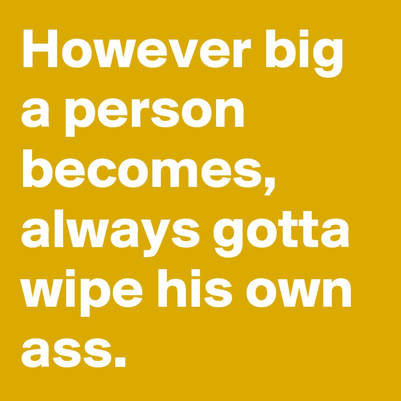 However big a person becomes, always gotta wipe his own ass. 