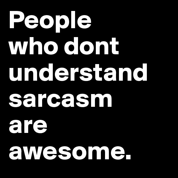 People 
who dont understand sarcasm 
are awesome.