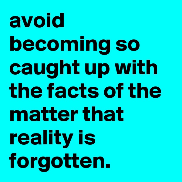 avoid becoming so caught up with the facts of the matter that reality is forgotten. 