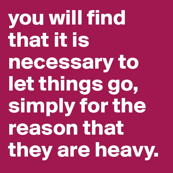 you will find that it is necessary to let things go, simply for the reason that they are heavy. 