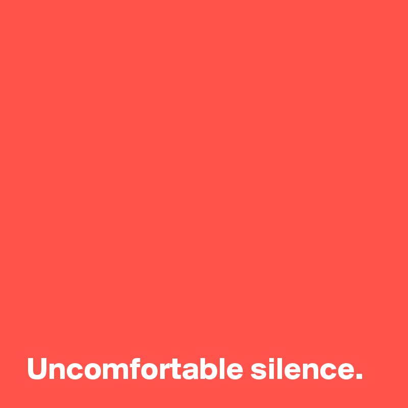 









 Uncomfortable silence.