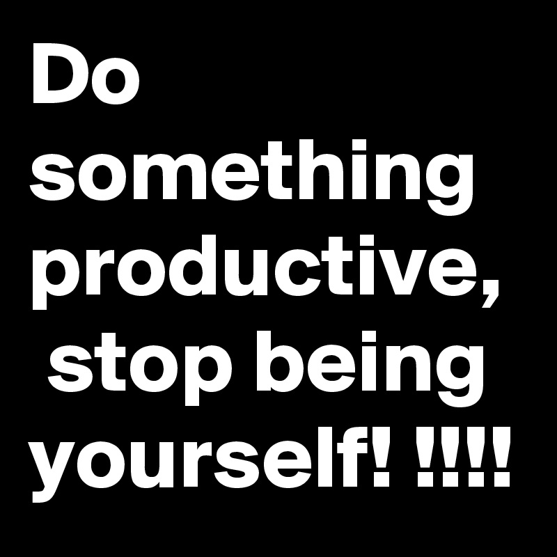 Do something productive,  stop being yourself! !!!!