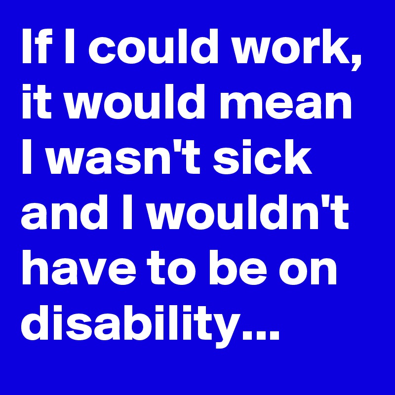 If I could work, it would mean I wasn't sick and I wouldn't have to be on disability... 