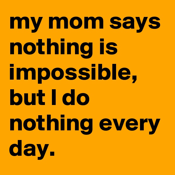 my mom says nothing is impossible, but I do nothing every day.