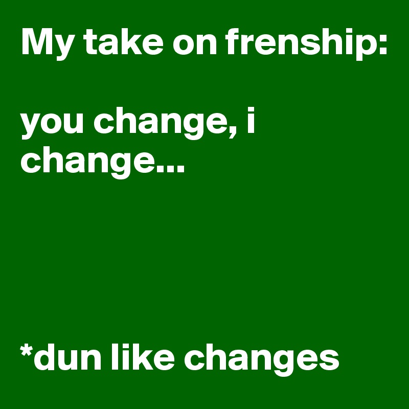 My take on frenship:

you change, i change...




*dun like changes