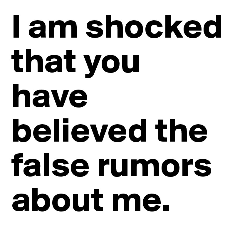 I am shocked that you have believed the false rumors about me.