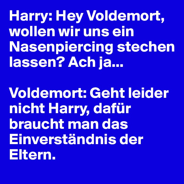 Harry: Hey Voldemort, wollen wir uns ein Nasenpiercing stechen lassen? Ach ja...

Voldemort: Geht leider nicht Harry, dafür braucht man das Einverständnis der Eltern.