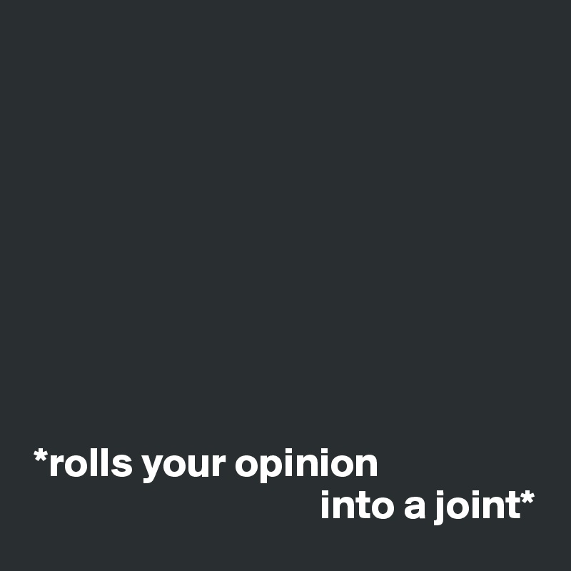 









 *rolls your opinion
                                   into a joint*
