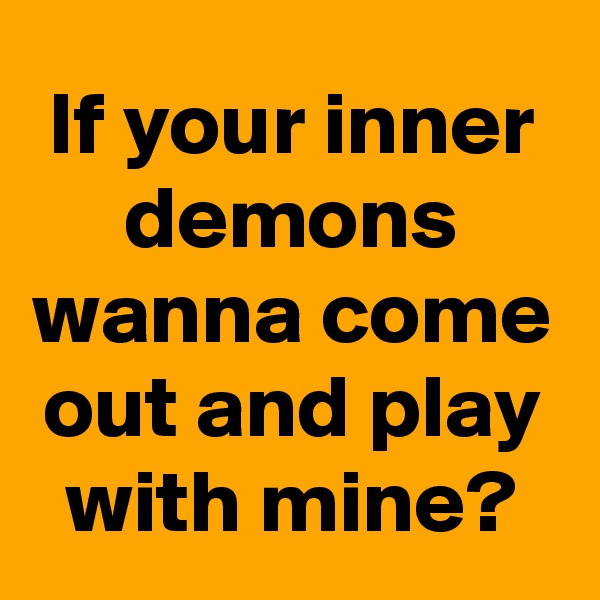 If your inner demons wanna come out and play with mine?