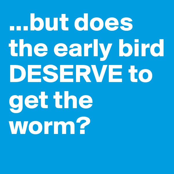 ...but does the early bird DESERVE to get the worm?