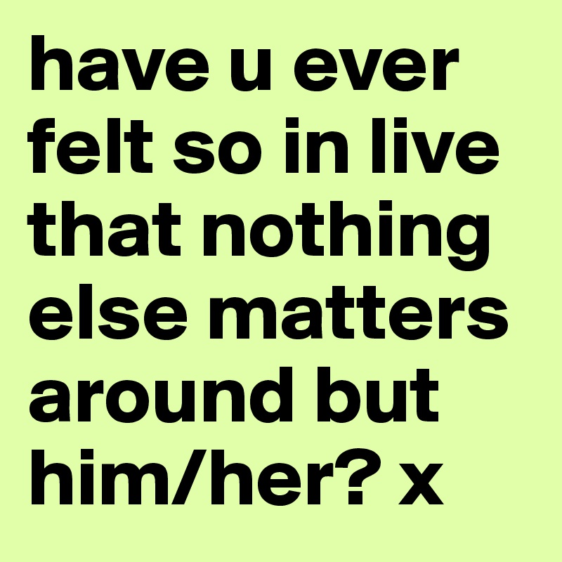 have u ever felt so in live that nothing else matters around but him/her? x 