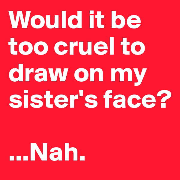 Would it be too cruel to draw on my sister's face?

...Nah.