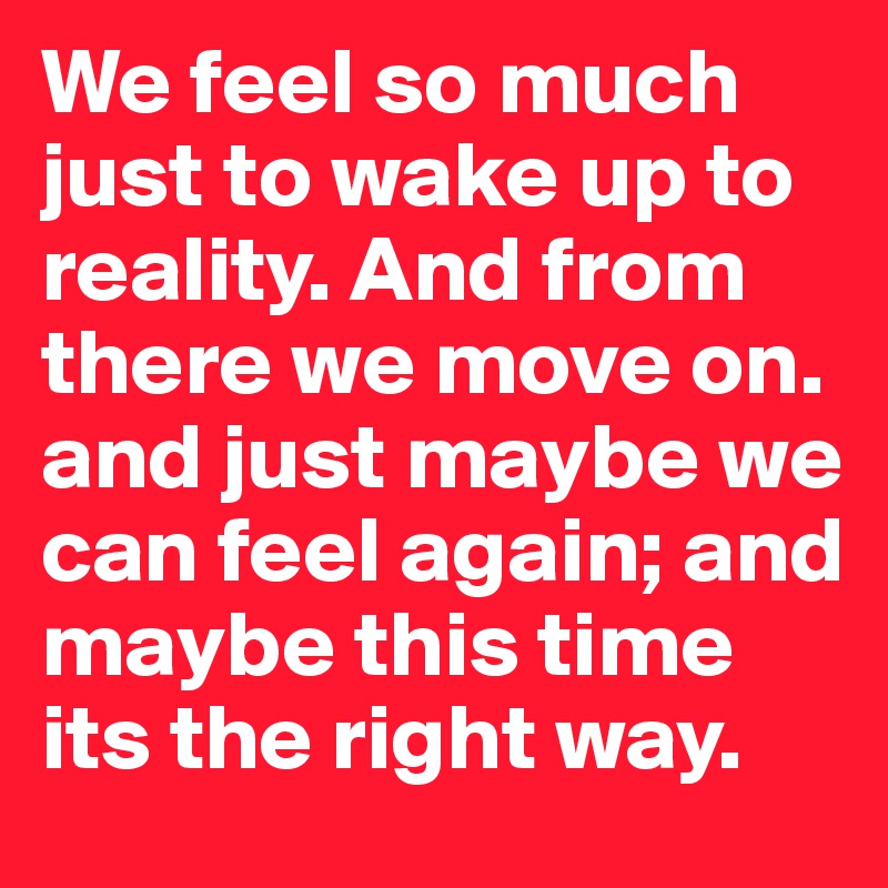 We feel so much just to wake up to reality. And from there we move on. and just maybe we can feel again; and maybe this time its the right way. 