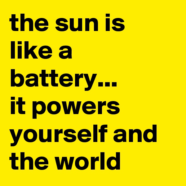 the sun is like a battery... 
it powers yourself and the world