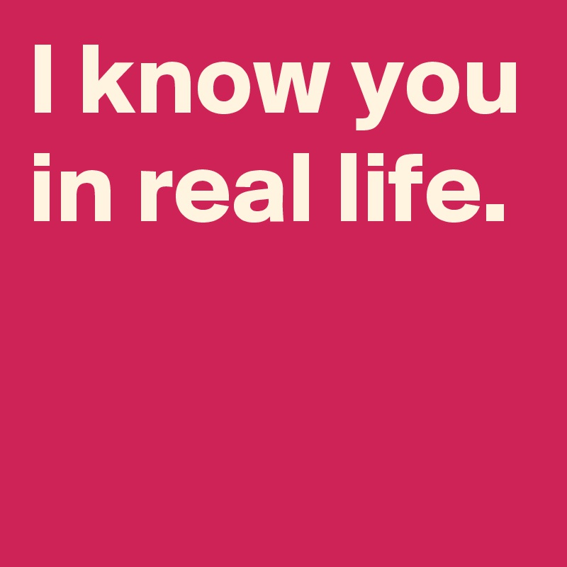I know you in real life.

