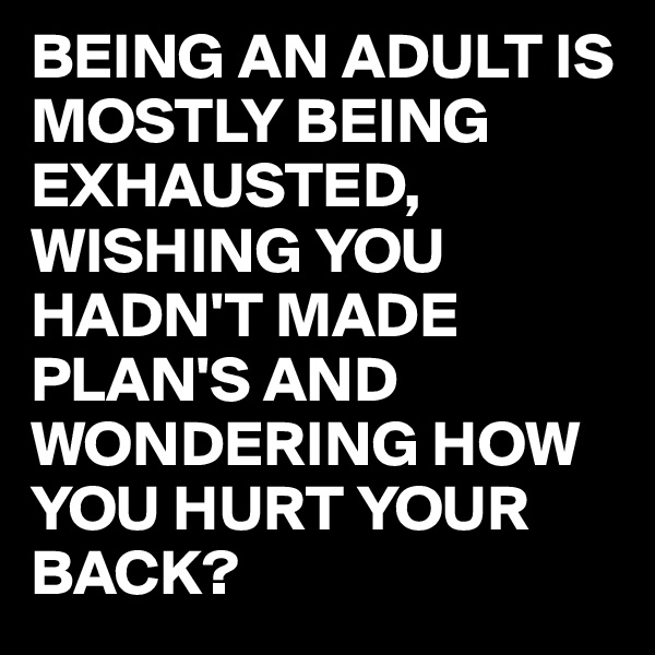 BEING AN ADULT IS MOSTLY BEING EXHAUSTED,
WISHING YOU HADN'T MADE PLAN'S AND WONDERING HOW YOU HURT YOUR BACK?