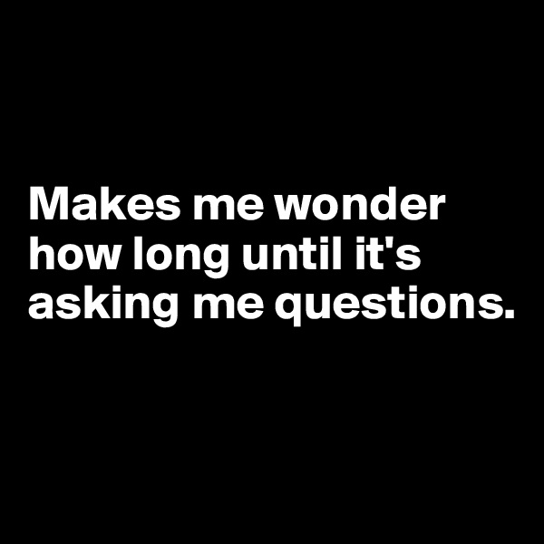 


Makes me wonder how long until it's asking me questions.


