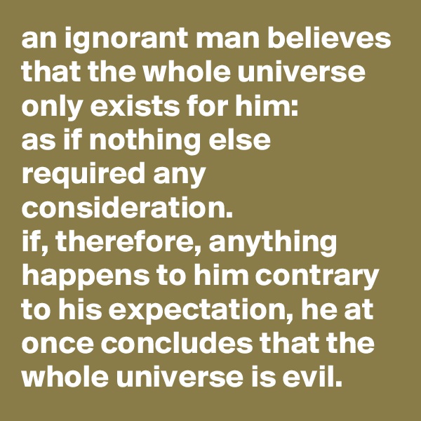 an ignorant man believes that the whole universe only exists for him: 
as if nothing else required any consideration. 
if, therefore, anything happens to him contrary to his expectation, he at once concludes that the whole universe is evil.