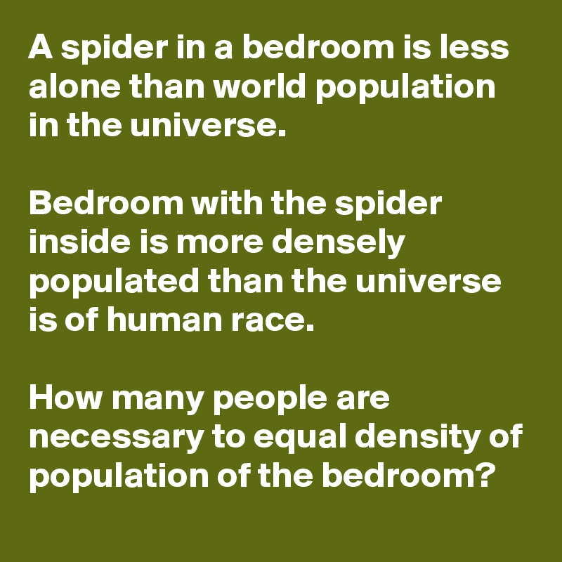 A spider in a bedroom is less alone than world population in the universe.

Bedroom with the spider inside is more densely populated than the universe is of human race.

How many people are necessary to equal density of population of the bedroom?